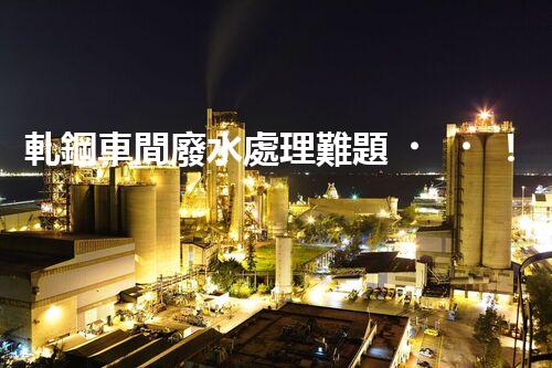 軋鋼車間廢水處理難題！如何破局實(shí)現(xiàn)綠色發(fā)展？